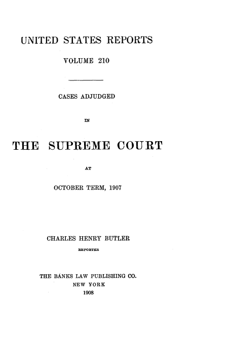 handle is hein.usreports/usrep210 and id is 1 raw text is: UNITED STATES REPORTS
VOLUME 210
CASES ADJUDGED
THE   SUPREME COURT
AT
OCTOBER TERM, 1907

CHARLES HENRY BUTLER
REPORTER
THE BANKS LAW PUBLISHING CO.
NEW YORK
1908


