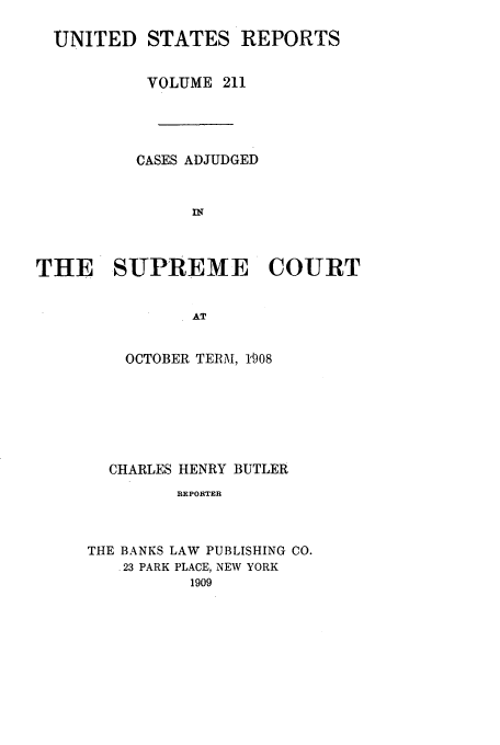 handle is hein.usreports/usrep211 and id is 1 raw text is: UNITED STATES REPORTS
VOLUME 211
CASES ADJUDGED
Dr
THE SUPREME COURT
AT

OCTOBER TERM, 1'008
CHARLES HENRY BUTLER
REPORTER
THE BANKS LAW PUBLISHING CO.
23 PARK PLACE, NEW YORK
1909


