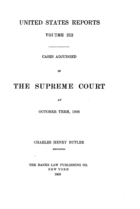 handle is hein.usreports/usrep212 and id is 1 raw text is: UNITED STATES REPORTS
VOI UME 212
CASES ADJUDGED
THE SUPREME COURT
AT

OCTOBER TERM, 1908
CHARLES HENRY BUTLER
REPORTER
THE BANKS LAW PUBLISHING CO.
NEW YORK
1909


