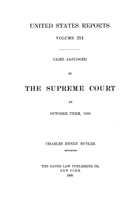 handle is hein.usreports/usrep214 and id is 1 raw text is: UNITED STATES REPORTS
VOLUME 214
CASES ADJUDGED
IN
THE SUPREME COURT
AT

OCTOBER TERM, 1908
CHARLES HENRY BUTLER
REPORTER
THE BANKS LAW PUBLISHING CO,
NEW YORK
1909


