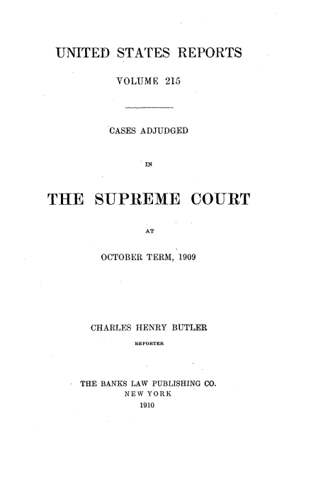 handle is hein.usreports/usrep215 and id is 1 raw text is: UNITED STATES REPORTS
VOLUME 215
CASES ADJUDGED
THE SUPREME COURT
AT

OCTOBER TERM, 1909
CHARLES HENRY BUTLER
REPORTER
THE BANKS LAW PUBLISHING CO.
NEW YORK
1910


