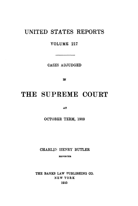 handle is hein.usreports/usrep217 and id is 1 raw text is: UNITED STATES REPORTS
VOLUME 217
CASES ADJUDGED
THE SUPREME COURT
AT
OCTOBER TERM, 1909

CHARLE'S HENRY BUTLER
E PORTER
THE BANKS LAW PUBLISHING CO,
NEW YORK
1910


