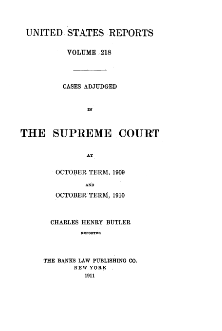 handle is hein.usreports/usrep218 and id is 1 raw text is: UNITED STATES REPORTS
VOLUME 218
CASES ADJUDGED
IN
THE SUPREME COURT
AT

OCTOBER TERM, 1909
AND
OCTOBER TERM, 1910

CHARLES HENRY BUTLER
REPORTER
THE BANKS LAW PUBLISHING CO.
NEW YORK
1911


