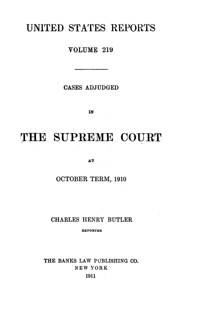 handle is hein.usreports/usrep219 and id is 1 raw text is: UNITED STATES. REPORTS
VOLUME 219
CASES ADJUDGED
I
THE SUPREME.- COURT
AT

OCTOBER TERM, 1910
CHARLES HENRY BUTLER
REPORTER
THE BANKS LAW PUBLISHING CO.
NEW YORK
1911


