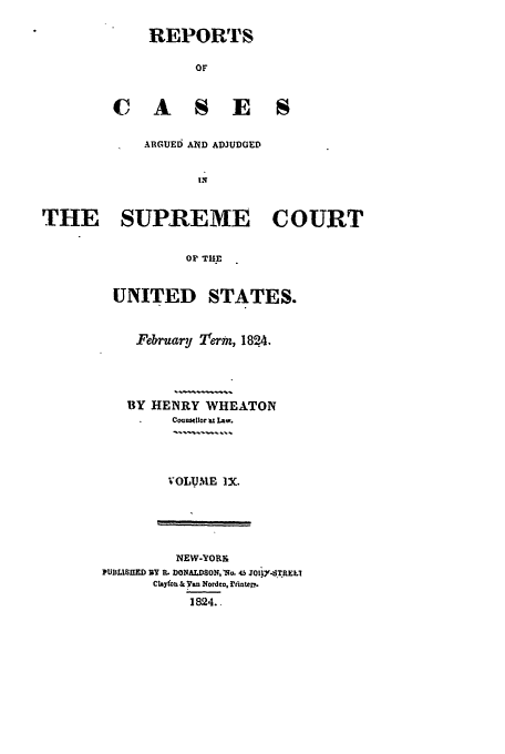 handle is hein.usreports/usrep22 and id is 1 raw text is: REPORTS
OF
C A S E S

ARGUEd AND ADJUDGED
THE SUPREME COURT
OF TH.E

UNITED STATES.
February Term, 1824.
UY HENRY WHEATON
Couafeior m Law.
VOLUMIE IX.

NEW-YORyt
PUBLISHED BY R. DONALDSON, lb. 45 JOII-SThELI
Chayfou & yan Nordev, rinter.
1824..


