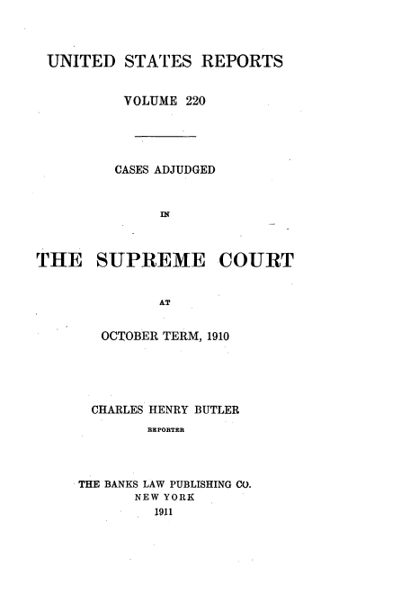 handle is hein.usreports/usrep220 and id is 1 raw text is: UNITED STATES REPORTS
VOLUME 220
CASES ADJUDGED
IN
THE SUPREME COURT
AT

OCTOBER TERM, 1910
CHARLES HENRY BUTLER
REPORTER
THE BANKS LAW PUBLISHING CO.
NEW YORK
191


