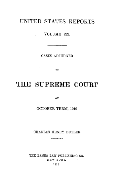 handle is hein.usreports/usrep221 and id is 1 raw text is: UNITED STATES REPORTS
VOLUME 221
CASES ADJUDGED
IN
THE SUPREME COURT
AT

OCTOBER TERM, 1910
CHARLES HENRY BUTLER
REPORTER
THE BANKS LAW PUBLISHING CO.
NEW YORK
1911


