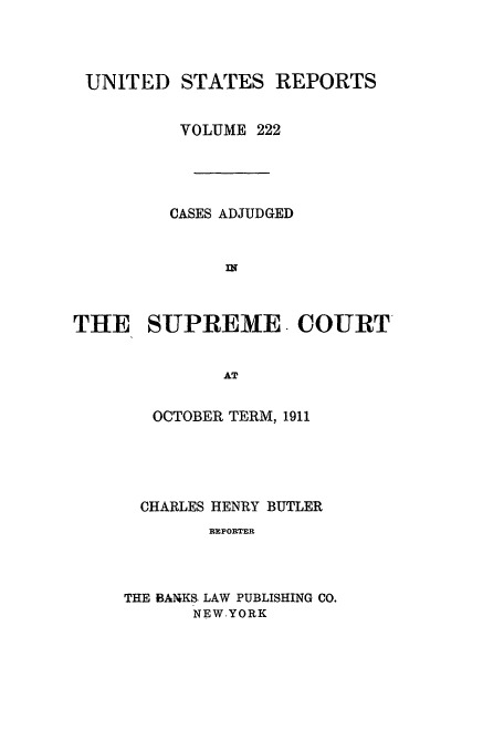 handle is hein.usreports/usrep222 and id is 1 raw text is: UNITED

STATES REPORTS

VOLUME 222
CASES ADJUDGED
IN
THE SUPREME. COURT
AT
OCTOBER TERM, 1911

CHARLES HENRY BUTLER
RBPORTER
THE BAIKS LAW PUBLISHING CO.
NEW.YORK


