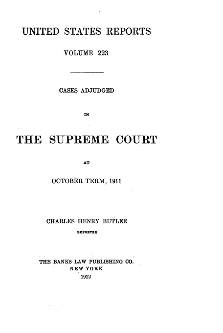 handle is hein.usreports/usrep223 and id is 1 raw text is: UNITED STATES REPORTS
VOLUME 223
CASES ADJUDGED
THE SUPREME COURT
AT
OCTOBER TERM, 1911

CHARLES HENRY BUTLER
REPORTER
THE BANKS LAW PUBLISHING CO.
NEW YORK
1912



