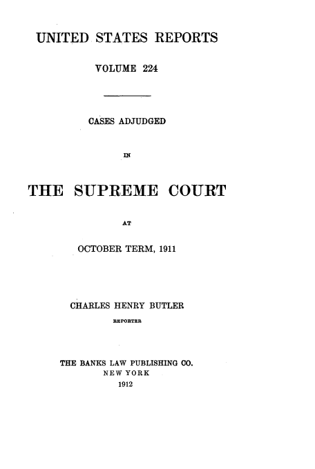 handle is hein.usreports/usrep224 and id is 1 raw text is: UNITED STATES REPORTS
VOLUME 224
CASES ADJUDGED
THE SUPREME COURT
AT

OCTOBER TERM, 1911
CHARLES HENRY BUTLER
REPOBTER
THE BANKS LAW PUBLISHING CO.
NEW YORK
1912


