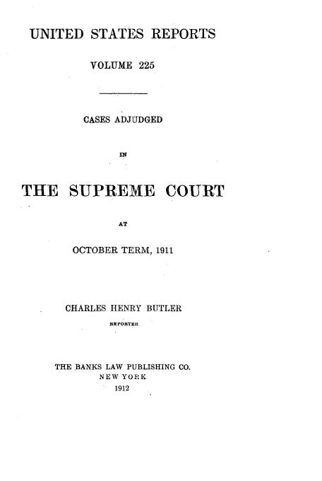handle is hein.usreports/usrep225 and id is 1 raw text is: UNITED STATES REPORTS
VOLUME 225
CASES ADJUDGED
THE SUPREME COURT
AT

OCTOBER TERM, 1911
CHARLES HENRY BUTLER
RE PORTER
THE BANKS LAW PUBLISHING CO.
NEW YORK
1912


