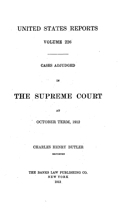 handle is hein.usreports/usrep226 and id is 1 raw text is: UNITED STATES REPORTS
VOLUME 226
CASES ADJUDGED
THE SUPREME COURT
AT

OCTOBER TERM, 1912
CHARLES HENRY BUTLER
BEPOBTERB
THE BANKS LAW PUBLISHING CO.
NEW YORK
1913



