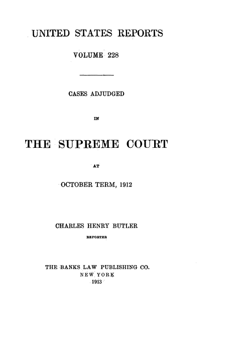 handle is hein.usreports/usrep228 and id is 1 raw text is: UNITED STATES REPORTS
VOLUME 228
CASES ADJUDGED
IN
THE SUPREME COU1RT
. -AT

. OCTOBER TERM, 1912
CHARLES HENRY BUTLER
REPORTER
THE ,BANKS LAW PUBLISHING CO.
NEW YORK
.19i3


