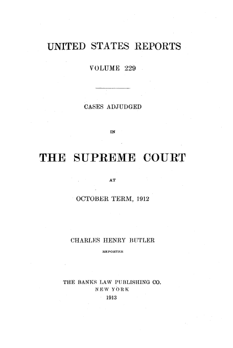 handle is hein.usreports/usrep229 and id is 1 raw text is: UNITED

STATES REPORTS

VOLUME 229
CASES ADJUDGED
THE SUPREME COURT
AT

OCTOBER TERM, 1912
CHARLES HENRY BUTLER
REPOUTER
THE BANKS LAW PUBLISHING CO.
NEW YORK
1913


