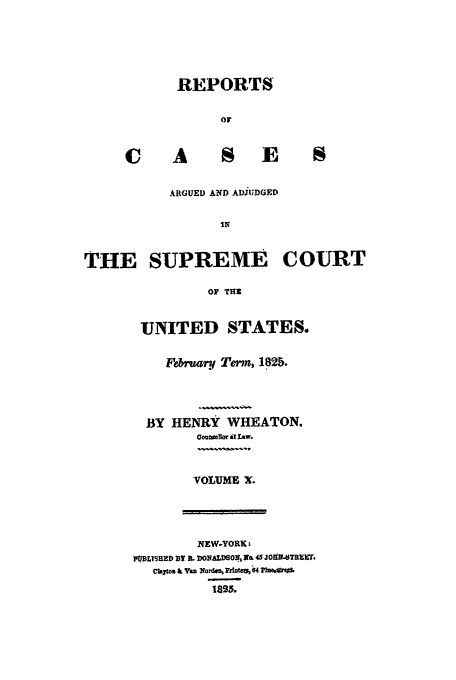 handle is hein.usreports/usrep23 and id is 1 raw text is: REPORTS
OF

S E

ARGUED AND ADJUDGED
1N
THE SUPREME COURT
OF THZ

UNITED STATES.
Februry Tem, 182b.
BY HENRY WHEATON,
OoumeIlor it Law.
VOLUME X.

NEW-YORK:
P.BLISHED BY R. DONAD60N r& 45 J09TRXirr
C~b a V an 2(ordwk 'Ante%64 pb
lass.


