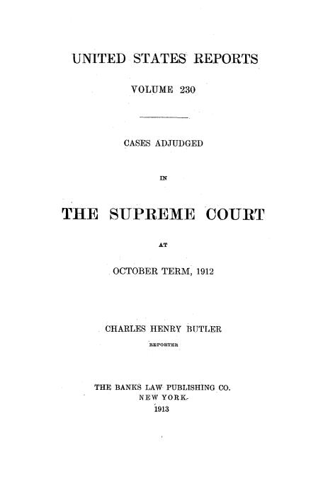 handle is hein.usreports/usrep230 and id is 1 raw text is: UNITED STATES' REPORTS
VOLUME 230
CASES ADJUDGED
THE SUPREME COURT
AT

OCTOBER TERM, 1912
CHARLES HENRY BUTLER
REPORTER
THE BANKS LAW- PUBLISHING CO.
NEW YORK,
1913


