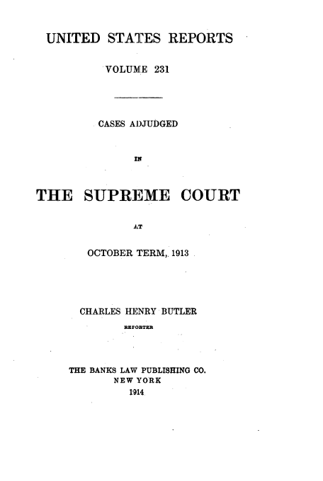 handle is hein.usreports/usrep231 and id is 1 raw text is: UNITED STATES REPORTS
VOLUME 231
CASES ADJUDGED
IN
THE SUPREME COURT
AT

OCTOBER TERM,, 1913
CHARLES HENRY BUTLER
REFOBTER
THE BANKS LAW PUBLISHING CO.
NEW YORK
1914


