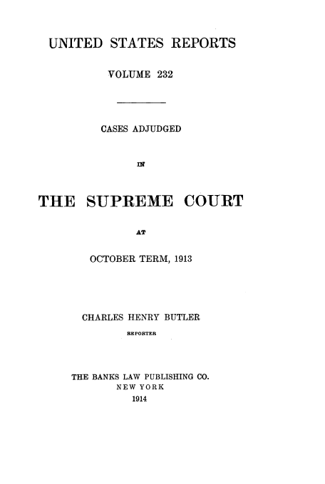 handle is hein.usreports/usrep232 and id is 1 raw text is: UNITED STATES REPORTS
VOLUME 232
CASES ADJUDGED
n
THE SUPREME COURT
AT

OCTOBER TERM, 1913
CHARLES HENRY BUTLER
BE PORTER
THE BANKS LAW PUBLISHING CO.
NEW YORK
1914


