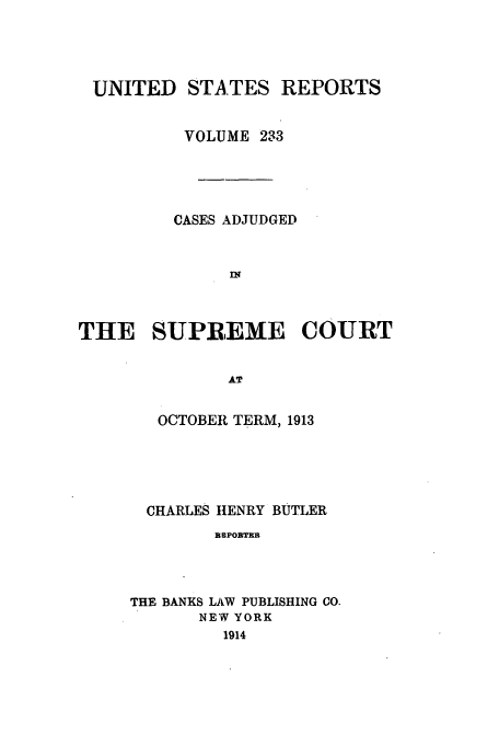 handle is hein.usreports/usrep233 and id is 1 raw text is: UNITED STATES REPORTS
VOLUME 233
CASES ADJUDGED
IN
THE SUPREME COURT
AT

OCTOBER TERM, 1913
CHARLES HENRY BUTLER
BRMPOBTEB
THE BANKS LAW PUBLISHING CO.
NEW YORK
1914


