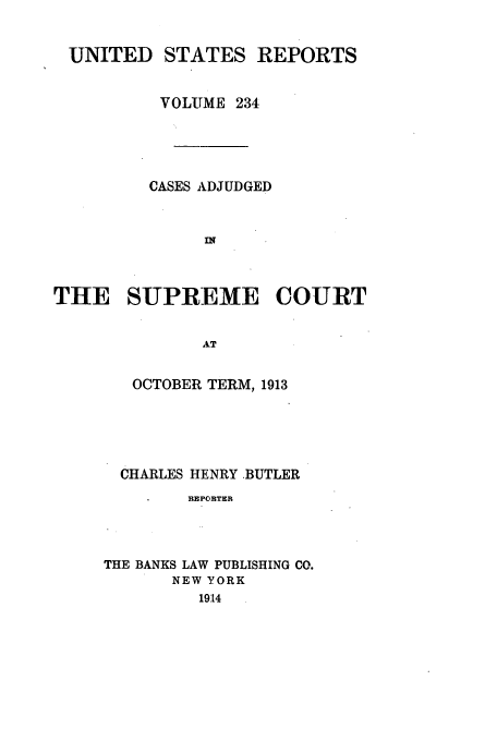 handle is hein.usreports/usrep234 and id is 1 raw text is: UNITED STATES REPORTS
VOLUME 234
CASES ADJUDGED
THE SUPREME COURT
AT
OCTOBER TERM, 1913

CHARLES HENRY -BUTLER
REPORTER
THE BANKS LAW PUBLISHING CO.
NEW YORK
1914


