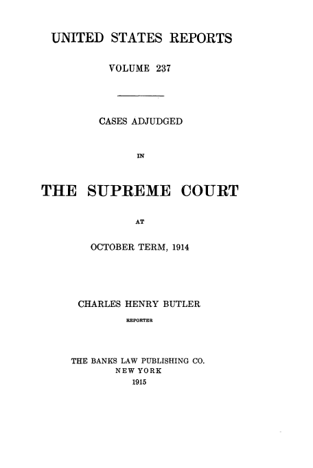 handle is hein.usreports/usrep237 and id is 1 raw text is: UNITED STATES REPORTS
VOLUME 237
CASES ADJUDGED
IN
THE SUPREME COURT
AT

OCTOBER TERM, 1914
CHARLES HENRY BUTLER
REPORTER
THE BANKS LAW PUBLISHING CO.
NEW YORK
1915


