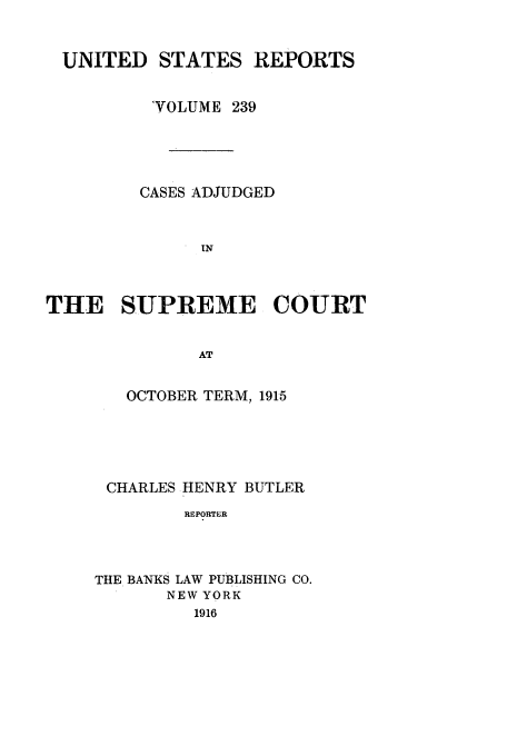 handle is hein.usreports/usrep239 and id is 1 raw text is: UNITED STATES REPORTS
'VOLUME 239
CASES ADJUDGED
IN
THE SUPREME COURT
AT

OCTOBER TERM, 1915
CHARLES HENRY BUTLER
REPORTER
THE BANKS LAW PUBLISHING CO.
NEW YORK
1916


