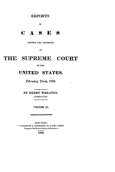 handle is hein.usreports/usrep24 and id is 1 raw text is: REPORTS
OF
C A S E S
ARGUED AND ADJUDGED
IN
THE SUPREME- COURT
OF THE

UNITED

STATES.

February Term, 1826.
BY HENRY WHEATON,
oun~ellor at Law.

VOLUME XL

NEW-YORK:
BLIWMED BY It. DONALDSON, No. 45 JOZ.-STREET
ClaytQn & Van Norden, Printers, CAP-strot-
1826.


