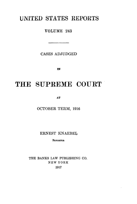 handle is hein.usreports/usrep243 and id is 1 raw text is: UNITED STATES REPORTS
VOLUME 243
CASES ADJUDGED
IN
THE SUPREME COURT
AT

OCTOBER TERM, 1916
ERNEST KNAEBEb
RepoRTER
THE BANKS LAW PUBLISHING CO.
NEW YORK
191.7


