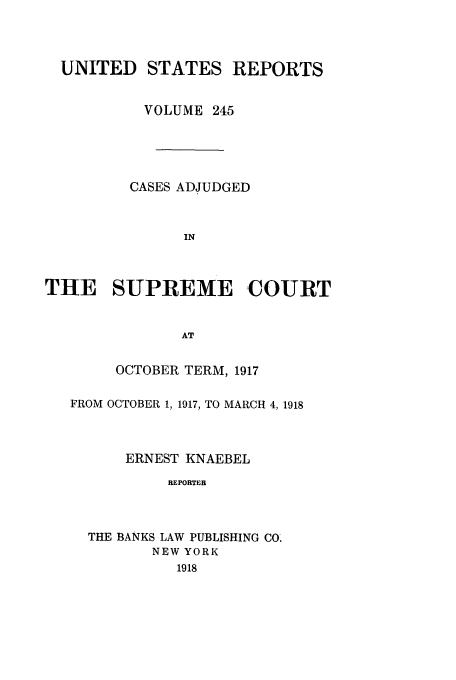 handle is hein.usreports/usrep245 and id is 1 raw text is: UNITED STATES REPORTS
VOLUME 245
CASES ADJUDGED
IN
THE SUPREME COURT
AT
OCTOBER TERM, 1917
FROM OCTOBER 1, 1917, TO MARCH 4,1918
ERNEST KNAEBEL
REPORTER
THE BANKS LAW PUBLISHING CO.
NEW YORK
1918


