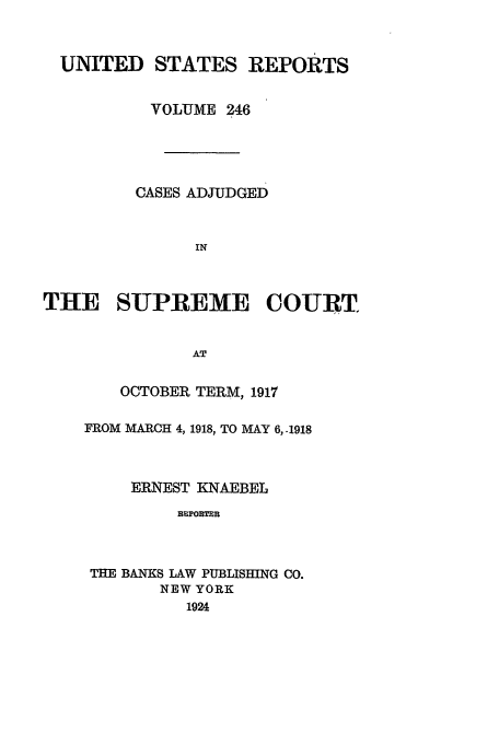 handle is hein.usreports/usrep246 and id is 1 raw text is: UNITED STATES REPORTS
VOLUME 246
CASES ADJUDGED
IN
THE SUPREME COURT
AT

OCTOBER TERM, 1917
FROM MARCH 4, 1918, TO MAY 6,.1918
ERNEST KNAEBEL
REPORTER
THE BANKS LAW PUBLISHING CO.
NEW YORK
1924


