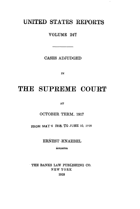 handle is hein.usreports/usrep247 and id is 1 raw text is: UNITED STATES REPORTS
VOLUME 241
CASES ADJUDGED
IN
THE SUPREME COURT
AT

OCTOBER TERM, 1917
FIROM MAY6 1913, TO JUNE 10, 1118
ERNEST -KNAEBEL
REPORTER
TEE BANKS LAW PUBISHING CO.
NEW YORK
1918


