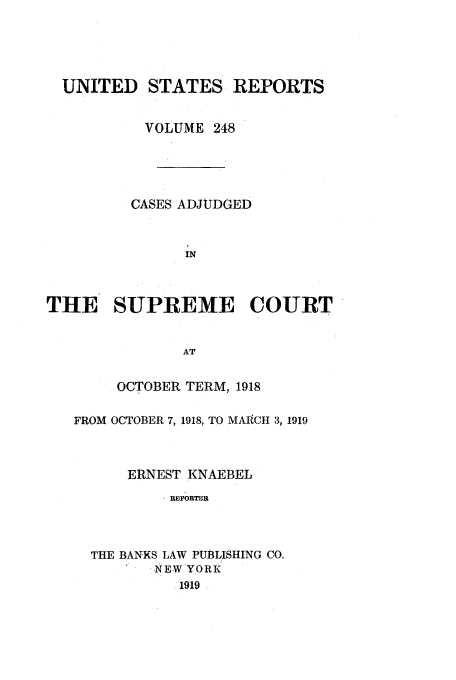 handle is hein.usreports/usrep248 and id is 1 raw text is: UNITED STATES REPORTS
VOLUME 248
CASES ADJUDGED
IN
THE SUPREME COURT
AT
OCTOBER TERM, 1918
FROM OCTOBER 7, 1918, TO MAICH 3, 1919
ERNEST KNAEBEL
REPORTR
THE BANKS LAW PUBLISHING CO.
NEW YORK
1919



