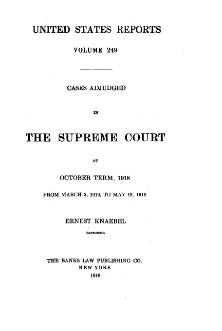 handle is hein.usreports/usrep249 and id is 1 raw text is: UNITED STATES REPORTS
VOLUME 249
CASES ADJUDGED
IN
THE SUPREME COURT
AT

OCTOBER TERM, 1918
FROM MARCH 3, 1919, TO MAY 19, 1919
ERNEST KNAEBEL
REPORTER
THE BANKS LAW PUBLISHING CO.
NEW YORK
.1919


