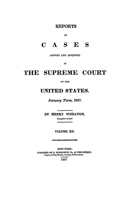handle is hein.usreports/usrep25 and id is 1 raw text is: REPORTS
or
C A S E S
ARGUED AND ADJUDGED
IN
THE SUPREME COURT
OF THE
UNITED STATES.
J.anuary Term, 1827.
BY HENRY WHEATON,
Counweflor at Law.
VOLUME XIu.
NEW-YORK-
pUBIUMD W R. DONALDSON,'No. 45 J0ON-ST1E.
Ilayton &van Norden, Pnn= , 6(nMe-gieet.
1897


