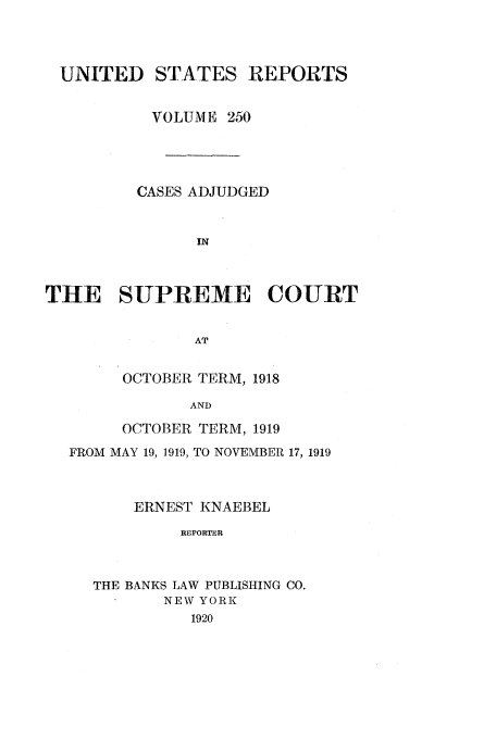 handle is hein.usreports/usrep250 and id is 1 raw text is: UNITED STATES REPORTS
VOLUME 250
CASES ADJUDGED
IN
THE SUPREME COURT
AT

OCTOBER TERM, 1918
AND
OCTOBER TERM, 1919

FROM MAY 19, 1919, TO NOVEMBER 17, 1919
ERNEST KNAEBEL
REPORTER
THE BANKS LAW PUBLISHING CO.
NEW YORK
1920


