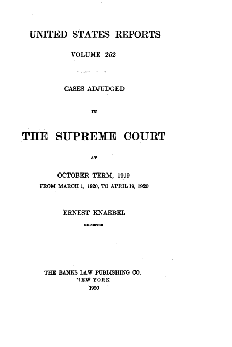handle is hein.usreports/usrep252 and id is 1 raw text is: UNITED STATES REPORTS
VOLUME 252
CASES ADJUDGED
IN
THE SUPREME COURT
AT

OCTOBER TERM, 1919
FROM MARCH 1, 1920, TO APRIL 19, 1920
ERNEST KNAEBEL
=PON=]%
.THE BANKS LAW PUBLISHING CO.
'TEW YORK
1920


