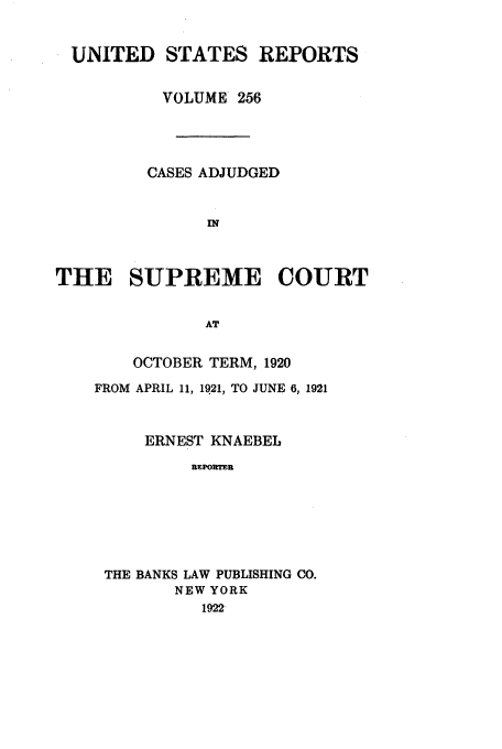 handle is hein.usreports/usrep256 and id is 1 raw text is: UNITED STATES REPORTS
VOLUME 256
CASES ADJUDGED
IN
THE SUPREME COURT
AT

OCTOBER TERM, 1920
FROM APRIL 11, 1921, TO JUNE 6, 1921
ERNEST KNAEBEL
REPORTER
THE BANKS LAW PUBLISHING CO.
NEW YORK
1922


