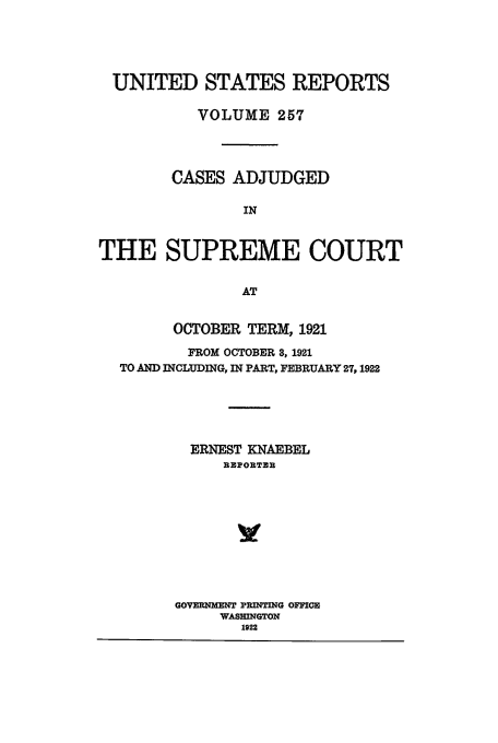 handle is hein.usreports/usrep257 and id is 1 raw text is: UNITED STATES REPORTS
VOLUME 257
CASES ADJUDGED
IN
THE SUPREME COURT
AT
OCTOBER TERM, 1921
FROM OCTOBER 8, 1921
TO AND INCLUDING, IN PART, FEBRUARY 27,1922
ERNEST KNABEL
RZIORTZR
GOVRMN PRINTING OFIOR
WASHINGTON
1922


