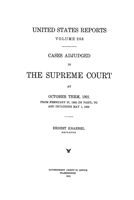 handle is hein.usreports/usrep258 and id is 1 raw text is: UNITED STATES REPORTS
VOLUME 258
CASES ADJUDGED
IN
THE SUPREME COURT
AT

OCTOBER TERM, 1921
FROM, FEBRUARY 27, 1922 (IN PART), TO
AND INCLUDING MAY 1, 1922
ERNEST KNAEBEL
REPORTER
y
GOVERNMENT PRINTI'G OFFICE
WASEINGTON
1923


