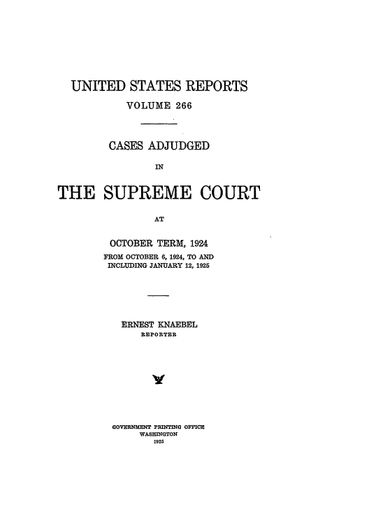 handle is hein.usreports/usrep266 and id is 1 raw text is: UNITED STATES REPORTS
VOLUME 266
CASES ADJUDGED
IN
THE SUPREME COURT
AT

OCTOBER TERM, 1924
FROM OCTOBER 6, 1924, TO AND
INCLUDING JANUARY 12, 1925
ERNEST KNAEBEL
REPORTER
GOVERNMENT PRINTING OFFICE
WASHINGTON
1925


