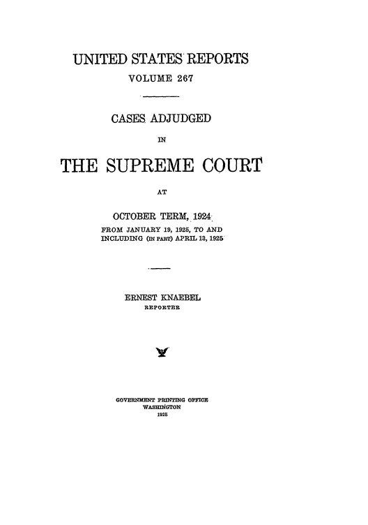 handle is hein.usreports/usrep267 and id is 1 raw text is: UNITED STATES REPORTS
VOLUME 267
CASES ADJUDGED
IN
THE SUPREME COURT
AT

OCTOBER TERM, 1924,
FROM JANUARY 19, 1925, TO AND
INCLUDING (n PART) APRIL 13, 1925
ERNEST KNAEBEL
REPORTER
GOVERNE1NT PRINTING OPMICE
WASEDiNGTOr
1926



