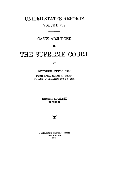 handle is hein.usreports/usrep268 and id is 1 raw text is: UNITED STATES REPORTS
VOLUME 268
CASES ADJUDGED
IN
THE SUPREME COURT
AT

OCTOBER TERM, 1924
FROM APRIL 13, 1925 (IN PART)
TO AND INCLUDING JUNE 8, 1925
ERNEST KNAEBEL
REPORTER
y
GOV RNMINT PRINTING OFFICE
WASHINGTON
1926


