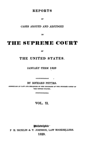 handle is hein.usreports/usrep27 and id is 1 raw text is: REPORTS
OF
CASES ARGUED AND ADJUDGED

THE SUPREME COURT
oF
THE -UNITED STATES.
JANUAIY -TERM 1829
BY RW ARD PETERS.
OUNSELLOR AT LAW AND. IMPQRT-R OF THE DECISIONS OF TRE SUPREME COURT OF
THE UNITED -STATES. 
VOL. I.
P H. -NICKLIN & T. JOHNSON, LAW -OOKSELLERS.
1829.


