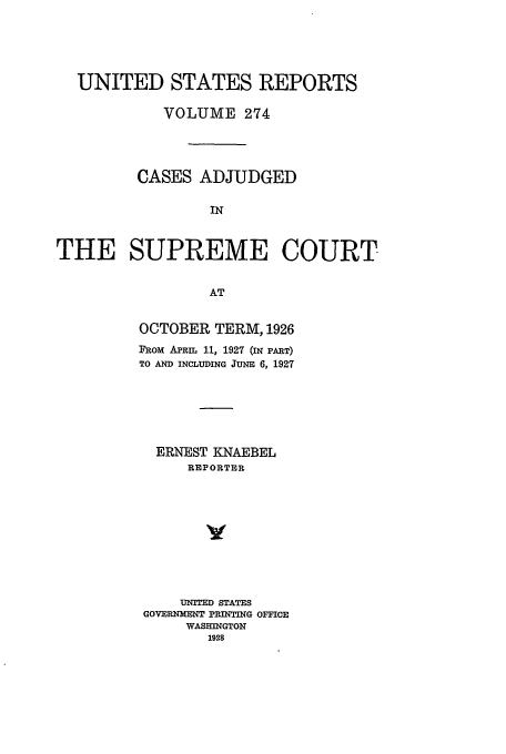 handle is hein.usreports/usrep274 and id is 1 raw text is: UNITED STATES REPORTS
VOLUME 274
CASES ADJUDGED
IN
THE SUPREME COURT
AT

OCTOBER TERM, 1926
FRom APRIL 11, 1927 (IN PART)
TO AND INCLUDING JUNE 6, 1927
ERNEST KNAEBEL
REPORTER
UNTED STATES
GOVERNENT PRINTING OFFICE
WASHINGTON
1928


