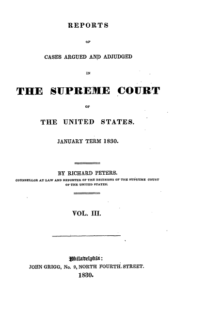 handle is hein.usreports/usrep28 and id is 1 raw text is: REPORTS
OF
CASES ARGUED AND ADJUDGED

THE SUPREME COURT
OF
THE   UNITED     STATES.
JANUARY TERM 1830.
BY RICHARD PETERS.
COUNSELLOR AT LAW AND REPORTER OF THE DEerSIoNS OF THE SUPREME COURT
OF THE UNITED STATES.

VOL. III.

%wUfare3hia:
JOHN GRIGG, No. 9, NORTH FOURTH, STREET.
1830.


