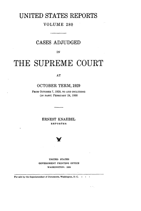 handle is hein.usreports/usrep280 and id is 1 raw text is: UNITED STATES REPORTS
VOLUME 280
CASES ADJUDGED
IN
THE SUPREME COURT
AT

OCTOBER TERM, 1929
FROM OCTOBER 7, 1929, TO AND INCLUDING
(IN PART) FEBRUARY 24, 1930
ERNEST KNAEBEL
REPORTER
y
UNITED STATES
GOVERNMENT PRINTING OFFICE
WASHINGTON: 1930

For sale by the Superintendent of Documents, Washington, D. C.  -  -


