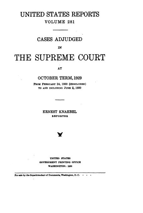 handle is hein.usreports/usrep281 and id is 1 raw text is: UNITED STATES REPORTS
VOLUME 281
CASES ADJUDGED
IN
THE SUPREME COURT
AT

OCTOBER TERM, 1929
FROM FEBRUARY 24, 1930 (CONCLUDED)
TO AND INCLUDING JUNE 2, 1930
ERNEST KNAEBEL
REPORTER
V
UNrrD STATES
GOVERNMENT PRINTING OFFICE
WASHINGTON: 1980

For sale by the Superintendent of Doeuments, Washington, D. C.  -


