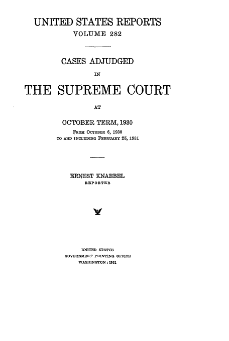 handle is hein.usreports/usrep282 and id is 1 raw text is: UNITED STATES REPORTS
VOLUME 282
CASES ADJUDGED
IN
THE SUPREME COURT
AT

OCTOBER TERM, 1930
F]ROM OCTOBER 6, 1930
TO AND INCLUDING FEBRUARY 25, 1931
ERNEST KNAEBEL
REPORTER
UNITED STATES
GOVERNMENT PRINTING OFBICE
WASHINGTON: I1si


