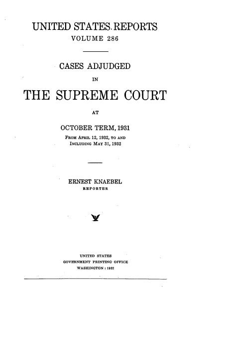handle is hein.usreports/usrep286 and id is 1 raw text is: UNITED STATES. REPORTS
VOLUME 286
CASES ADJUDGED
IN
THE SUPREME COURT
AT
OCTOBER TERM, 1931
FROM APRIL 12, 1932, TO AND
INCLUDING MAY 31, 1932
ERNEST KNAEBEL
REPORTER
UNITED STATES
GOVERNMENT PRINTING, OFFICE
WASHINGTON: 1982


