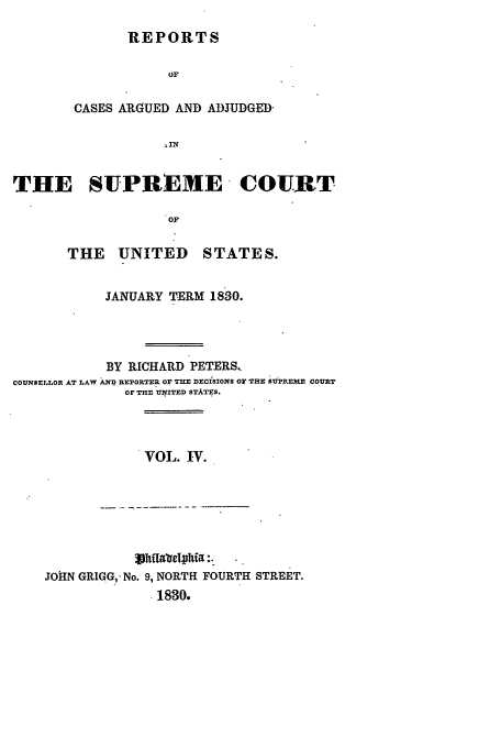 handle is hein.usreports/usrep29 and id is 1 raw text is: REPORTS

CASES ARGUED AND ADJUDGED-
THE SUPREME COURT
OF

THE UNITED

STATES.

JANUARY TERM 1830.
BY RICHARD PETERS.
COUNSELLOR AT LAW XNI REPORTER OF THE DECISIONS Or THE SUPREME COURT
OF THE UNfITED STITES.

VOL. IV.

JOHN GRIGG,. No. 9, NORTH FOURTH STREET.
.1830.


